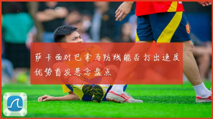 萨卡面对巴拿马防线能否打出速度优势首发悬念盘点