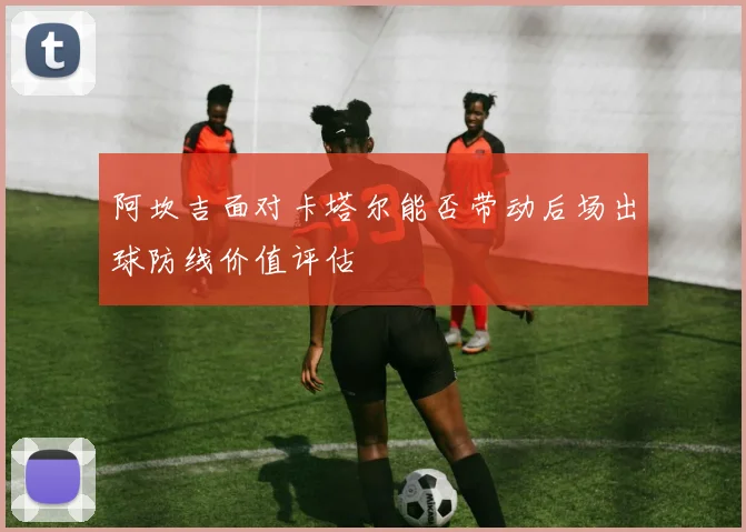 阿坎吉面对卡塔尔能否带动后场出球防线价值评估