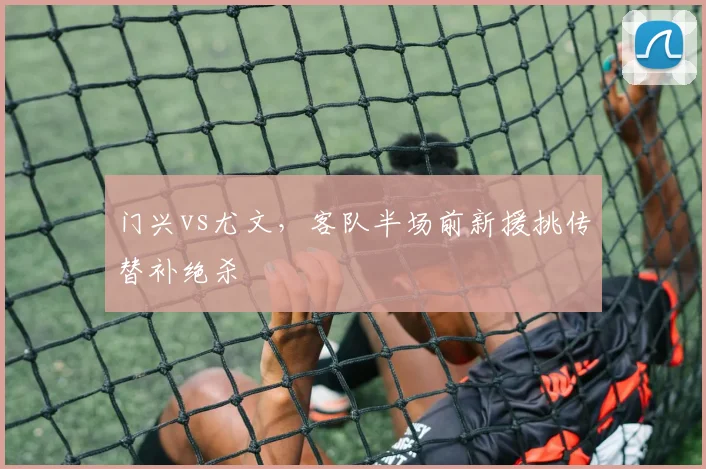 门兴vs尤文,客队半场前新援挑传替补绝杀