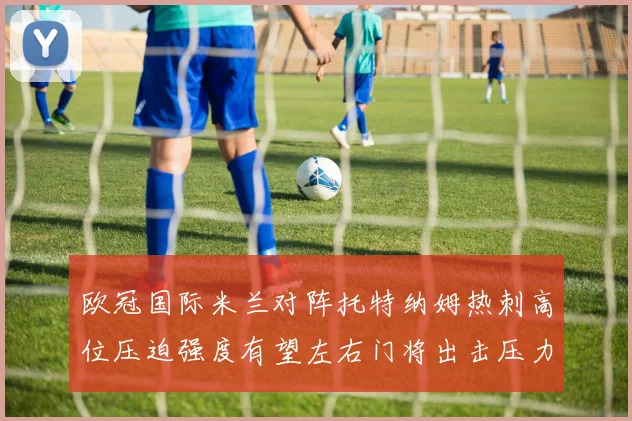 欧冠国际米兰对阵托特纳姆热刺高位压迫强度有望左右门将出击压力