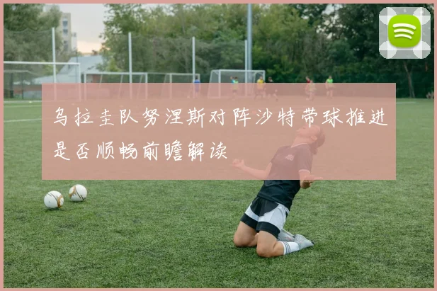 乌拉圭队努涅斯对阵沙特带球推进是否顺畅前瞻解读