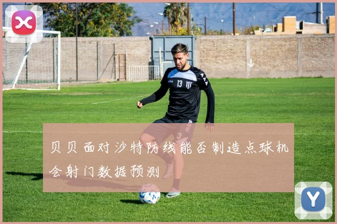 贝贝面对沙特防线能否制造点球机会射门数据预测