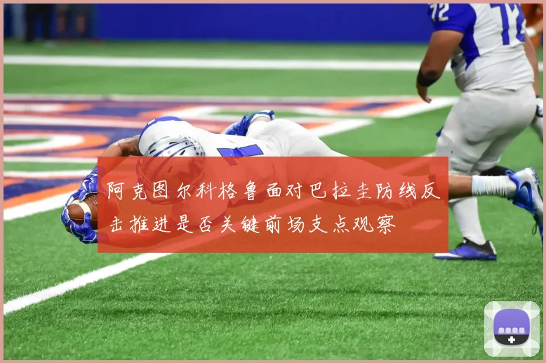 阿克图尔科格鲁面对巴拉圭防线反击推进是否关键前场支点观察