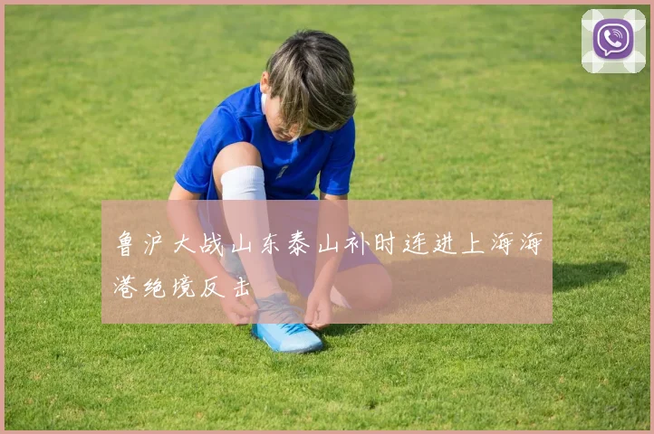 鲁沪大战山东泰山补时连进上海海港绝境反击